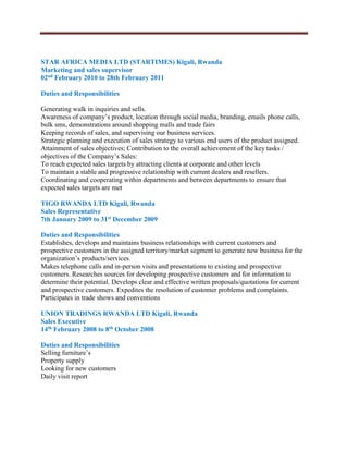 STAR AFRICA MEDIA LTD (STARTIMES) Kigali, Rwanda
Marketing and sales supervisor
02nd February 2010 to 28th February 2011
Duties and Responsibilities
Generating walk in inquiries and sells.
Awareness of company’s product, location through social media, branding, emails phone calls,
bulk sms, demonstrations around shopping malls and trade fairs
Keeping records of sales, and supervising our business services.
Strategic planning and execution of sales strategy to various end users of the product assigned.
Attainment of sales objectives; Contribution to the overall achievement of the key tasks /
objectives of the Company’s Sales:
To reach expected sales targets by attracting clients at corporate and other levels
To maintain a stable and progressive relationship with current dealers and resellers.
Coordinating and cooperating within departments and between departments to ensure that
expected sales targets are met
TIGO RWANDA LTD Kigali, Rwanda
Sales Representative
7th January 2009 to 31st December 2009
Duties and Responsibilities
Establishes, develops and maintains business relationships with current customers and
prospective customers in the assigned territory/market segment to generate new business for the
organization’s products/services.
Makes telephone calls and in-person visits and presentations to existing and prospective
customers. Researches sources for developing prospective customers and for information to
determine their potential. Develops clear and effective written proposals/quotations for current
and prospective customers. Expedites the resolution of customer problems and complaints.
Participates in trade shows and conventions
UNION TRADINGS RWANDA LTD Kigali, Rwanda
Sales Executive
14th February 2008 to 8th October 2008
Duties and Responsibilities
Selling furniture’s
Property supply
Looking for new customers
Daily visit report
 
