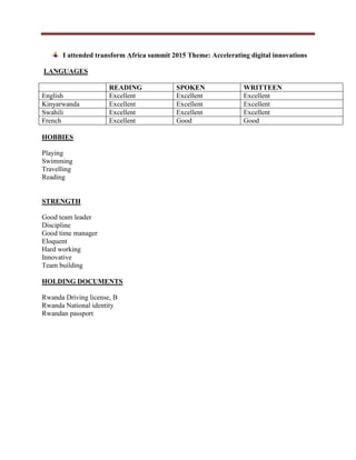 I attended transform Africa summit 2015 Theme: Accelerating digital innovations
LANGUAGES
READING SPOKEN WRITTEEN
English Excellent Excellent Excellent
Kinyarwanda Excellent Excellent Excellent
Swahili Excellent Excellent Excellent
French Excellent Good Good
HOBBIES
Playing
Swimming
Travelling
Reading
STRENGTH
Good team leader
Discipline
Good time manager
Eloquent
Hard working
Innovative
Team building
HOLDING DOCUMENTS
Rwanda Driving license, B
Rwanda National identity
Rwandan passport
 