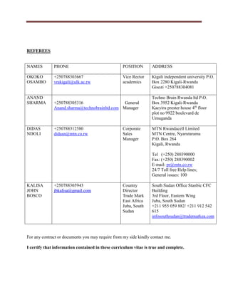 REFEREES
NAMES PHONE POSITION ADDRESS
OKOKO
OSAMBO
+250788303667
vrakigali@ulk.ac.rw
Vice Rector
academics
Kigali independent university P.O.
Box 2280 Kigali-Rwanda
Gisozi +250788304081
ANAND
SHARMA +250788305316
Anand.sharma@technobrainltd.com
General
Manager
Techno Brain Rwanda ltd P.O.
Box 3952 Kigali-Rwanda
Kacyiru prester house 4th
floor
plot no 9922 boulevard de
Umuganda
DIDAS
NDOLI
+250788312580
didasn@mtn.co.rw
Corporate
Sales
Manager
MTN Rwandacell Limited
MTN Centre, Nyarutarama
P.O. Box 264
Kigali, Rwanda
Tel (+250) 280390000
Fax: (+250) 280390002
E-mail: pr@mtn.co.rw
24/7 Toll free Help lines;
General issues: 100
KALISA
JOHN
BOSCO
+250788305943
jjbbkkaalliissaa@@ggmmaaiill..ccoomm
Country
Director
Trade Mark
East Africa
Juba, South
Sudan
South Sudan Office Stanbic CFC
Building
3rd Floor, Eastern Wing
Juba, South Sudan
+211 955 059 882/ +211 912 542
615
infosouthsudan@trademarkea.com
For any contract or documents you may require from my side kindly contact me.
I certify that information contained in these curriculum vitae is true and complete.
 