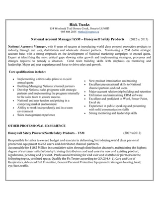 Rick Tunks
154 Westbank Trail Stoney Creek, Ontario L8J 0H3
905 808 2035 rtunks@cogeco.ca
National Account Manager/ASM – Honeywell Safety Products (2012 to 2015)
National Accounts Manager, with 8 years of success at introducing world class personal protective products to
industry through end user, distribution and wholesale channel partners. Maintaining a 25M dollar strategic
account base, with a strong emphasis on the development of National marketing campaigns to exceed quota.
Expert at identifying the most critical gaps slowing sales growth and implementing strategies, processes and
changes required to remedy a situation. Great team building skills with emphasis on mentoring and
leadership. Major end user experience and focus to drive sales and growth.
Core qualifications include:
 Implementing written sales plans to exceed
annual quota
 Building/Managing National channel partners
 Develop National sales programs with strategic
partners and implementing the program internally
to the sales team to ensure success
 National end user tenders and pricing in a
competing market environment
 Ability to work independently and in a team
environment
 Sales management experience
 New product introduction and training
 Excellent presentational skills to National
channel partners and end users.
 Major account relationship building and retention
 Utilization and maintaining CRM software
 Excellent and proficient in Word, Power Point,
Excel etc
 Experience in public speaking and presenting
with solid communication skills
 Strong mentoring and leadership skills
OTHER PROFESSIONAL EXPERIENCE
Honeywell Safety Products/North Safety Products – TSM (2007 to2012)
Responsible for sales to exceed budget and execute in delivering/introducing world class personal
protection equipment to end users and distributor channel partners.
Accountable for $10.5 Million in cumulative sales through distribution channels, maintaining the highest
degree of customer satisfaction by training distributors and end users in new and existing product,
legislations, pending and present. Professional training for end user and distributor partners on the
following topics, confined space, Qualify the Fit Tester according to CSA Z94.4-11 Care and Use of
Respirators, Advanced Fall Protection, General Personal Protective Equipment training on hearing, head,
eye/face, traffic.
 