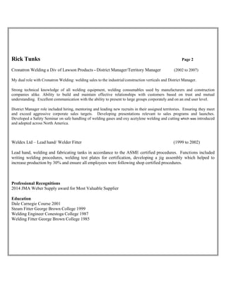 Rick Tunks Page 2
Cronatron Welding a Div of Lawson Products - District Manager/Territory Manager (2002 to 2007)
My dual role with Cronatron Welding: welding sales to the industrial/construction verticals and District Manager.
Strong technical knowledge of all welding equipment, welding consumables used by manufacturers and construction
companies alike. Ability to build and maintain effective relationships with customers based on trust and mutual
understanding. Excellent communication with the ability to present to large groups corporately and on an end user level.
District Manager role included hiring, mentoring and leading new recruits in their assigned territories. Ensuring they meet
and exceed aggressive corporate sales targets. Developing presentations relevant to sales programs and launches.
Developed a Safety Seminar on safe handling of welding gases and oxy acetylene welding and cutting which was introduced
and adopted across North America.
Weldex Ltd – Lead hand/ Welder Fitter (1999 to 2002)
Lead hand, welding and fabricating tanks in accordance to the ASME certified procedures. Functions included
writing welding procedures, welding test plates for certification, developing a jig assembly which helped to
increase production by 30% and ensure all employees were following shop certified procedures.
Professional Recognitions
2014 JMA Weber Supply award for Most Valuable Supplier
Education
Dale Carnegie Course 2001
Steam Fitter George Brown College 1999
Welding Engineer Conestoga College 1987
Welding Fitter George Brown College 1985
 