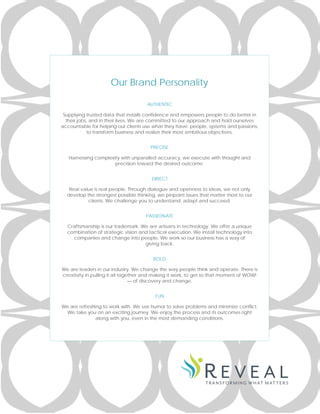 Our Brand Personality
AUTHENTIC
Supplying trusted data that installs confidence and empowers people to do better in
their jobs, and in their lives. We are committed to our approach and hold ourselves
accountable for helping our clients use what they have: people, systems and passions,
to transform business and realize their most ambitious objectives.
PRECISE
Harnessing complexity with unparalled accuracy, we execute with thought and
precision toward the desired outcome.
DIRECT
Real value is real people. Through dialogue and openness to ideas, we not only
develop the strongest possible thinking, we pinpoint issues that matter most to our
clients. We challenge you to understand, adapt and succeed.
PASSIONATE
Craftsmanship is our trademark. We are artisans in technology. We offer a unique
combination of strategic vision and tactical execution. We install technology into
companies and change into people. We work so our business has a way of
giving back.
BOLD
We are leaders in our industry. We change the way people think and operate. There is
creativity in pulling it all together and making it work, to get to that moment of WOW!
— of discovery and change.
FUN
We are refreshing to work with. We use humor to solve problems and minimize conflict.
We take you on an exciting journey. We enjoy the process and its outcomes right
along with you, even in the most demanding conditions.
 