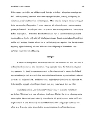 BEHAVIORAL DIFFERENCES 10
Using owners can be bias and all like to think their dog is the best. All canines are unique, the
best. Possibly forming a research board made up of professionals, thinking, acting along the
same lines, could benefit us when comparing data. More time and energy is needed to truly get
to the true meaning of aggression. I would encourage scientists to do more experiments using
proper professionals. Neurological issues can be a true point as to aggressiveness. It also needs
further investigation. I do feel that if most of the studies were in a controlled atmosphere and
monitored more closely, with relatively ideal circumstances, the data compiled could stand firm
and be more accurate. Perhaps a behaviourist could directly make a proper chart for assessments
regarding aggression among the same breed and when comparing different breeds. This
definitely would be worth addressing.
Critique
A noted consistent problem was that very little data was measured and most tests were of
different durations and had little similarities. They repeatedly stated that further investigation
was necessary. As stated in my prior paragraph, perhaps there should be a governing body of
specialists brought forth on behalf of the professionals to address the aggression based on breed
diversity, and breed standards. The results would indeed be very conclusive and measured. All
tests, scientific research, scientific experiments must have proper guide lines and rules.
Scientific research at Universities and Colleges would be an asset if part of their
curriculum. This could have great advantages for all dogs. The fact that it was a learning centre
and compiled documentation reviewed by professionals, this would be better and scientifically
might stand on its own. Financially this would be beneficial to. Using proper technique will
allow us to determine major factors that set aggression as one of our biggest concerns.
 