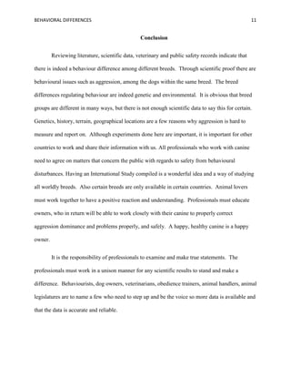 BEHAVIORAL DIFFERENCES 11
Conclusion
Reviewing literature, scientific data, veterinary and public safety records indicate that
there is indeed a behaviour difference among different breeds. Through scientific proof there are
behavioural issues such as aggression, among the dogs within the same breed. The breed
differences regulating behaviour are indeed genetic and environmental. It is obvious that breed
groups are different in many ways, but there is not enough scientific data to say this for certain.
Genetics, history, terrain, geographical locations are a few reasons why aggression is hard to
measure and report on. Although experiments done here are important, it is important for other
countries to work and share their information with us. All professionals who work with canine
need to agree on matters that concern the public with regards to safety from behavioural
disturbances. Having an International Study compiled is a wonderful idea and a way of studying
all worldly breeds. Also certain breeds are only available in certain countries. Animal lovers
must work together to have a positive reaction and understanding. Professionals must educate
owners, who in return will be able to work closely with their canine to properly correct
aggression dominance and problems properly, and safely. A happy, healthy canine is a happy
owner.
It is the responsibility of professionals to examine and make true statements. The
professionals must work in a unison manner for any scientific results to stand and make a
difference. Behaviourists, dog owners, veterinarians, obedience trainers, animal handlers, animal
legislatures are to name a few who need to step up and be the voice so more data is available and
that the data is accurate and reliable.
 