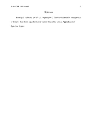 BEHAVIORAL DIFFERENCES 12
References
Lindsay R. Mehrkam, & Clive D.L. Wynne (2014). Behavioral differences among breeds
of domestic dogs (Canis lupus familiaris): Current status of the science. Applied Animal
Behaviour Science
 