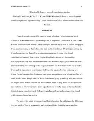 BEHAVIORAL DIFFERENCES 3
Behavioral differences among breeds of domestic dogs
Lindsay R. Mehrkam, & Clive D.L. Wynne (2014). Behavioral differences among breeds of
domestic dogs (Canis lupus familiaris): Current status of the science. Applied Animal Behaviour
Science
Introduction
This article studies many different areas in dog behaviour. “It is obvious that breed
differences in behaviour are both real and important in magnitude” (Mehrkam & Wynne, 2014).
National and International Kennel Clubs have helped establish the division of canines into proper
breed groups according to their behavioural traits and historical roles. Over the past century dog
breeds have grown, but they still have not done enough research on the behavioural
characteristics that make these breeds. Dog breeding has become an art! Humans have
selectively chosen dogs with different behaviours, and bred these dogs to give them a new breed.
Breeders feel they have come up with a unique canine that has characteristics that are favorable.
What really is happening is over the years the breeds that are crossbred are producing new
breeds. Domestic dogs and the breeds that make up the subspecies are now being researched in a
much broader sense. Subspecies is the production of an offspring, genetically, who is seen below
the original breed. Human selection has produced new breeds of dogs, but it has also produced
new problems in behavioural traits. Canis lupus familiaris basically means and comes from the
historical saying mans best friend. Different breeds have different and consistent behavioural
problems due to human’s selection.
The goal of this article is to research and find information that will discuss the differences
between breeds of dogs in temperament and cognitive abilities. Scientific research and the
 