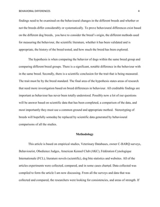 BEHAVIORAL DIFFERENCES 4
findings need to be examined on the behavioural changes in the different breeds and whether or
not the breeds differ considerably or systematically. To prove behavioural differences exist based
on the different dog breeds, you have to consider the breed’s origin, the different methods used
for measuring the behaviour, the scientific literature, whether it has been validated and is
appropriate, the history of the breed tested, and how much the breed has been explored.
The hypothesis is when comparing the behavior of dogs within the same breed group and
comparing different breed groups. There is a significant, notable difference in the behaviour with
in the same breed. Secondly, there is a scientific conclusion for the trait that is being measured.
The trait must be by the breed standard. The final area of the hypothesis states areas of research
that need more investigation based on breed differences in behaviour. All creditable findings are
important as behaviour has never been totally understood. Possibly now a lot of our questions
will be answer based on scientific data that has been completed, a comparison of the data, and
most importantly they must use a common ground and appropriate method. Stereotyping of
breeds will hopefully someday be replaced by scientific data generated by behavioural
comparisons of all the studies.
Methodology
This article is based on empirical studies, Veterinary Databases, owner C-BARQ surveys,
Behaviourist, Obedience Judges, American Kennel Club (AKC), Fédération Cynologique
Internationale (FCL), literature novels (scientific), dog bite statistics and websites. All of the
articles experiments were collected, compared, and in some cases charted. Data collected was
compiled to form the article I am now discussing. From all the surveys and data that was
collected and compared, the researchers were looking for consistencies, and areas of strength. If
 