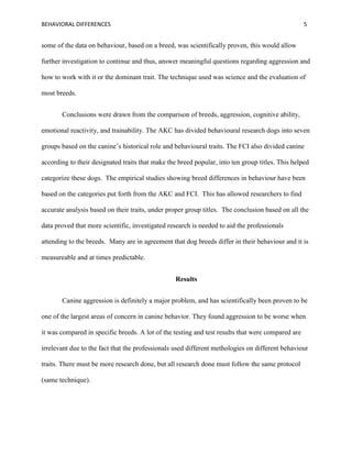 BEHAVIORAL DIFFERENCES 5
some of the data on behaviour, based on a breed, was scientifically proven, this would allow
further investigation to continue and thus, answer meaningful questions regarding aggression and
how to work with it or the dominant trait. The technique used was science and the evaluation of
most breeds.
Conclusions were drawn from the comparison of breeds, aggression, cognitive ability,
emotional reactivity, and trainability. The AKC has divided behavioural research dogs into seven
groups based on the canine’s historical role and behavioural traits. The FCI also divided canine
according to their designated traits that make the breed popular, into ten group titles. This helped
categorize these dogs. The empirical studies showing breed differences in behaviour have been
based on the categories put forth from the AKC and FCI. This has allowed researchers to find
accurate analysis based on their traits, under proper group titles. The conclusion based on all the
data proved that more scientific, investigated research is needed to aid the professionals
attending to the breeds. Many are in agreement that dog breeds differ in their behaviour and it is
measureable and at times predictable.
Results
Canine aggression is definitely a major problem, and has scientifically been proven to be
one of the largest areas of concern in canine behavior. They found aggression to be worse when
it was compared in specific breeds. A lot of the testing and test results that were compared are
irrelevant due to the fact that the professionals used different methologies on different behaviour
traits. There must be more research done, but all research done must follow the same protocol
(same technique).
 