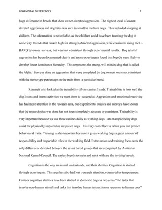 BEHAVIORAL DIFFERENCES 7
huge difference in breeds that show owner-directed aggression. The highest level of owner-
directed aggression and dog bites was seen in small to medium dogs. This included snapping at
children. The information is not reliable, as the children could have been taunting the dog in
some way. Breeds that ranked high for stranger-directed aggression, were consistent using the C-
BARQ by owner surveys, but were not consistent through experimental results. Dog related
aggression has been documented clearly and most experiments found that breeds were likely to
develop linear dominance hierarchy. This represents the strong, will minded dog that is called
the Alpha. Surveys done on aggression that were completed by dog owners were not consistent
with the stereotype percentage on the traits from a particular breed.
Research also looked at the trainability of our canine friends. Trainability is how well the
dog listens and learns activities we want them to succeed at. Aggression and emotional reactivity
has had more attention in the research area, but experimental studies and surveys have shown
that the research that was done has not been completely accurate or consistent. Trainability is
very important because we use these canines daily as working dogs. An example being dogs
assist the physically impaired or are police dogs. It is very cost effective when you can predict
behavioural traits. Training is also important because it gives working dogs a great amount of
responsibility and respectable roles in the working field. Extraversion and training focus were the
only differences detected between the seven breed groups that are recognized by Australian
National Kennel Council. The easiest breeds to train and work with are the herding breeds.
Cognition is the way an animal understands, and their abilities. Cognition is studied
through experiments. This area has also had less research attention, compared to temperament.
Canines cognitive abilities have been studied in domestic dogs in two areas “the tasks that
involve non-human stimuli and tasks that involve human interaction or response to human cues”
 