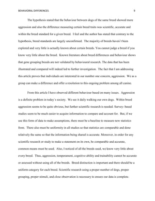 BEHAVIORAL DIFFERENCES 9
The hypothesis stated that the behaviour between dogs of the same breed showed more
aggression and also the difference measuring certain breed traits was scientific, accurate and
within the breed standard for a given breed. I feel and the author has stated that contrary to the
hypothesis, breed standards are largely unconfirmed. The majority of breeds haven`t been
explored and very little is actually known about certain breeds. You cannot judge a breed if you
know very little about the breed. Known literature about breed differences and behaviour shows
that gene grouping breeds are not validated by behavioural research. The data that has been
illustrated and compared will indeed led to further investigation. The fact that I am addressing
this article proves that individuals are interested in our number one concern, aggression. We as a
group can make a difference and offer a resolution to this ongoing problem among all canine.
From this article I have observed different behaviour based on many issues. Aggression
is a definite problem in today`s society. We see it daily walking our own dogs. Within breed
aggression seems to be quite obvious, but further scientific research is needed. Survey- based
studies seem to be much easier to acquire information to compare and account for. But, if we
use this form of data to make assumptions, there must be a baseline to measure new statistics
from. There also must be uniformity in all studies so that statistics are comparable and done
relatively the same so that the information being shared is accurate. Moreover, in order for any
scientific research or study to make a statement on its own, be comparable and accurate,
common means must be used. Also, I noticed of all the breeds used, we know very little about
every breed. Thus, aggression, temperament, cognitive ability and trainability cannot be accurate
or assessed without using all of the breeds. Breed distinction is important and there should be a
uniform category for each breed. Scientific research using a proper number of dogs, proper
grouping, proper stimuli, and close observation is necessary to ensure our data is complete.
 