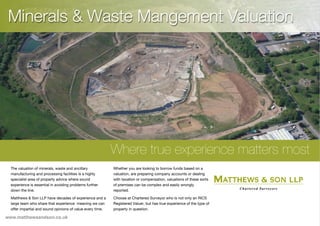 Minerals & Waste Mangement Valuation
Where true experience matters most
The valuation of minerals, waste and ancillary
manufacturing and processing facilities is a highly
specialist area of property advice where sound
experience is essential in avoiding problems further
down the line.
Matthews & Son LLP have decades of experience and a
large team who share that experience meaning we can
offer impartial and sound opinions of value every time.
Whether you are looking to borrow funds based on a
valuation, are preparing company accounts or dealing
with taxation or compensation, valuations of these sorts
of premises can be complex and easily wrongly
reported.
Choose at Chartered Surveyor who is not only an RICS
Registered Valuer, but has true experience of the type of
property in question.
www.matthewsandson.co.uk
 