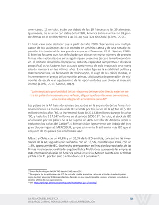 LA ALIANZA DEL PACÍFICO:
UN LARGO CAMINO POR RECORRER HACIA LA INTEGRACIÓN
10
americanas, 13 en total, están por debajo de las 19 francesas o las 29 alemanas.
Igualmente, de acuerdo con datos de la CEPAL, América Latina cuenta con 69 gran-
des firmas en el exterior frente a las 361 de Asia (221 sin China) (CEPAL, 2014).
En todo caso cabe destacar que a partir del año 2000 observamos una multipli-
cación de los volúmenes de IED emitidos en América Latina y de una notable ex-
pansión internacional de sus grandes empresas (Casanova, 2011; Santiso, 2008).
Si bien los factores que han dificultado que existan un mayor número de grandes
firmas internacionalizadas en la región siguen presentes (escaso tamaño económi-
co, el limitado desarrollo empresarial, reducida capacidad competitiva o distancia
geográfica) otros factores han actuado como viento de cola impulsado una nueva
oleada inversora en los últimos años. Entre estos figuran la estabilidad política y
macroeconómica, las facilidades de financiación, el auge de las clases medias, el
incremento en el precio de las materias primas, la búsqueda de generación de eco-
nomías de escala o el agotamiento de las oportunidades que ofrece el mercado
interno (CEPAL, 2013; Santiso, 2012).
Los países de la AP han sido actores destacados en la expansión de las firmas lati-
noamericanas. La media anual de IED emitida por los países de la AP fue de $ 145
millones en los años ’80, se incrementó hasta los $ 1.838 millones durante los años
’90, y hasta los $ 17.347 millones en el periodo 2000-1316
. En total, el stock de IED
acumulado por los países de la AP supone un 44% del total de América Latina si
excluimos los países del Caribe17
, si bien se sitúan ligeramente por debajo del otro
gran bloque regional, MERCOSUR, ya que solamente Brasil emite más IED que el
conjunto de los países que conforman la AP.
México y Chile, con un 49,8% y un 35,3% de la IED emitida, concentran las inver-
siones de la AP, seguidos por Colombia, con un 13,5%, mientras que Perú, con un
1,4%, apenas emite IED. Este hecho se encuentran en línea con los resultados de las
firmas más internacionalizadas según el Índice Multilatino, que evalúa las empresas
más internacionalizadas de América Latina, en el cual México cuenta con 12 firmas
y Chile con 11, por tan solo 3 colombianas y 3 peruanas18
.
16
Datos facilitados por la UNCTAD desde 1990 hasta 2012.
17
Gran parte de los volúmenes de IED de entrada y salida a América Latina se articula a través de países
como las Islas Vírgenes Británicas o las Islas Caimán, sin que resulte posible conocer el origen inmediato o
destino último de esas operaciones.
18
Ver http://rankings.americaeconomia.com/multilatinas-2014/ranking/
“La intensidad y profundidad de las relaciones de inversión directa exterior en-
tre los países latinoamericanos reflejan, al igual que las relaciones comerciales,
una escasa integración económica en la AP.”
 