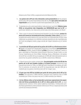 LA ALIANZA DEL PACÍFICO:
UN LARGO CAMINO POR RECORRER HACIA LA INTEGRACIÓN
15
distancia de Chile (13%) y especialmente de México (3,1%).
5.	 Los países de la AP son más relevantes como proveedores de los propios
países de la AP (cuota importadora total de 31,4%) que como mercados de
exportación de los mismos (cuota total exportadora de 21,3%).
6.	 Si atendemos a la cuota exportadora, cabe destacar que tanto México como
Chile se encuentran más integrados con MERCOSUR que con la AP, en
particular debido a las relaciones comerciales de ambos países con Brasil.
7.	 Pese a que el comercio intraindustrial también resulta limitado, existen in-
dicios de comercio intraindustrial entre Colombia, Chile y Perú, que resul-
ta particularmente sólido en el caso de Chile con Colombia (IGL=0,59). Estas
relaciones se producen en distintos sectores económicos de manufacturas
de nivel tecnológico medio y bajo siendo de mayor relevancia en el sector
textil.
8.	 La emisión de IED por parte de los países de la AP es un fenómeno recien-
te ligado a la expansión de grandes empresas y se produce principalmente
en México (CEMEX, América Móvil) y Chile (Cencosud, Falabella), avanza a
gran velocidad en Colombia (Interconexión Eléctrica, Grupo Sura) y es de
menor importancia en Perú (Oben Holding, Grana y Montero). Los países
de la AP han emitido IED acumulada por el 44% del total latinoamericano si
excluimos los países caribeños (y un 28,9% si excluimos a México).
9.	 Al igual que en las cuotas comerciales, los principales socios de IED de los
países de la AP son Estados Unidos y la Unión Europea, economías que
concentran entre un 75% y un 90% del total invertido en los países de la AP.
Por el contrario, el conjunto de la AP no responde por más del 10% de lo
recibido por los países miembros de la AP en ningún caso.
10.	 El país que más IED ha recibido por parte de otros países de la AP es Co-
lombia, con más de $ 7.000 millones, volumen muy superior a los $ 3.000
recibidos por Chile o los poco más de $ 1.000 recibidos por México.
11.	 En los últimos años se han producido numerosas operaciones de expan-
sión de firmas procedentes de la AP en otros países de la AP, ya sean
adquisiciones (Enersis Chile sobre Codemsa Colombia), instalaciones pro-
ductivas (colombiana Interconexión Eléctrica en Perú) o expansión de la red
comercial (mexicana Bimbo).
 