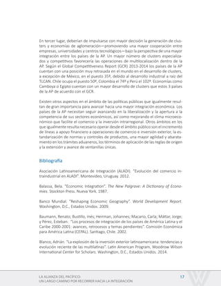 LA ALIANZA DEL PACÍFICO:
UN LARGO CAMINO POR RECORRER HACIA LA INTEGRACIÓN
17
En tercer lugar, deberían de impulsarse con mayor decisión la generación de clus-
ters y economías de aglomeración—promoviendo una mayor cooperación entre
empresas, universidades y centros tecnológicos—bajo la perspectiva de una mayor
integración entre los países de la AP. Un mayor número de clusters especializa-
dos y competitivos favorecería las operaciones de multilocalización dentro de la
AP. Según el Global Competitiveness Report (GCR) 2013-2014 los países de la AP
cuentan con una posición muy retrasada en el mundo en el desarrollo de clusters,
a excepción de México, en el puesto 35º, debido al desarrollo industrial a raíz del
TLCAN. Chile ocupa el puesto 50º, Colombia el 74º y Perú el 102º. Economías como
Camboya o Egipto cuentan con un mayor desarrollo de clusters que estos 3 países
de la AP de acuerdo con el GCR.
Existen otros aspectos en el ámbito de las políticas públicas que igualmente resul-
tan de gran importancia para avanzar hacia una mayor integración económica. Los
países de la AP necesitan seguir avanzando en la liberalización y la apertura a la
competencia de sus sectores económicos, así como mejorando el clima microeco-
nómico que facilite el comercio y la inversión intrarregional. Otros ámbitos en los
que igualmente resulta necesario operar desde el ámbito público son el incremento
de líneas a apoyo financiero a operaciones de comercio e inversión exterior, la es-
tandarización de normas y controles de productos, una mayor agilidad y abarata-
miento en los trámites aduaneros, los términos de aplicación de las reglas de origen
y la extensión y avance de ventanillas únicas.
Bibliografía
Asociación Latinoamericana de Integración (ALADI). “Evolución del comercio in-
traindustrial en ALADI”. Montevideo, Uruguay. 2012.
Balassa, Bela. “Economic Integration”. The New Palgrave: A Dictionary of Econo-
mies. Stockton Press. Nueva York. 1987.
Banco Mundial. “Reshaping Economic Geography”. World Development Report.
Washington, D.C., Estados Unidos. 2009.
Baumann, Renato; Bustillo, Inés; Heirman, Johannes; Macario, Carla; Máttar, Jorge;
y Pérez, Esteban. “Los procesos de integración de los países de América Latina y el
Caribe 2000-2001: avances, retrocesos y temas pendientes”. Comisión Económica
para América Latina (CEPAL). Santiago, Chile. 2002.
Blanco, Adrián. “La explosión de la inversión exterior latinoamericana: tendencias y
evolución reciente de las multilatinas”. Latin American Program, Woodrow Wilson
International Center for Scholars. Washington, D.C., Estados Unidos. 2014.
 