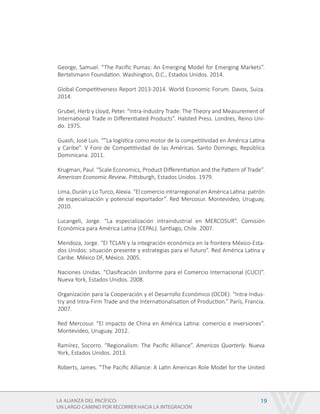 LA ALIANZA DEL PACÍFICO:
UN LARGO CAMINO POR RECORRER HACIA LA INTEGRACIÓN
19
George, Samuel. “The Pacific Pumas: An Emerging Model for Emerging Markets”.
Bertelsmann Foundation. Washington, D.C., Estados Unidos. 2014.
Global Competitiveness Report 2013-2014. World Economic Forum. Davos, Suiza.
2014.
Grubel, Herb y Lloyd, Peter. “Intra-Industry Trade: The Theory and Measurement of
International Trade in Differentiated Products”. Halsted Press. Londres, Reino Uni-
do. 1975.
Guash, José Luis. “”La logística como motor de la competitividad en América Latina
y Caribe”. V Foro de Competitividad de las Américas. Santo Domingo, República
Dominicana. 2011.
Krugman, Paul. “Scale Economics, Product Differentiation and the Pattern of Trade”.
American Economic Review. Pittsburgh, Estados Unidos. 1979.
Lima, Durán y Lo Turco, Alexia. “El comercio intrarregional en América Latina: patrón
de especialización y potencial exportador”. Red Mercosur. Montevideo, Uruguay,
2010.
Lucangeli, Jorge. “La especialización intraindustrial en MERCOSUR”. Comisión
Económica para América Latina (CEPAL). Santiago, Chile. 2007.
Mendoza, Jorge. “El TCLAN y la integración económica en la frontera México-Esta-
dos Unidos: situación presente y estrategias para el futuro”. Red América Latina y
Caribe. México DF, México. 2005.
Naciones Unidas. “Clasificación Uniforme para el Comercio Internacional (CUCI)”.
Nueva York, Estados Unidos. 2008.
Organización para la Cooperación y el Desarrollo Económico (OCDE). “Intra-Indus-
try and Intra-Firm Trade and the Internationalisation of Production.” París, Francia.
2007.
Red Mercosur. “El impacto de China en América Latina: comercio e inversiones”.
Montevideo, Uruguay. 2012.
Ramírez, Socorro. “Regionalism: The Pacific Alliance”. Americas Quarterly. Nueva
York, Estados Unidos. 2013.
Roberts, James. “The Pacific Alliance: A Latin American Role Model for the United
 