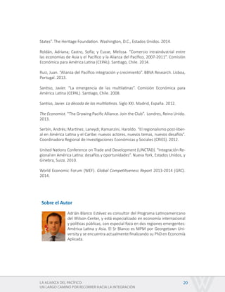 LA ALIANZA DEL PACÍFICO:
UN LARGO CAMINO POR RECORRER HACIA LA INTEGRACIÓN
20
States”. The Heritage Foundation. Washington, D.C., Estados Unidos. 2014.
Roldán, Adriana; Castro, Sofía; y Eusse, Melissa. “Comercio intraindustrial entre
las economías de Asia y el Pacífico y la Alianza del Pacífico, 2007-2011”. Comisión
Económica para América Latina (CEPAL). Santiago, Chile. 2014.
Ruiz, Juan. “Alianza del Pacífico integración y crecimiento”. BBVA Research. Lisboa,
Portugal. 2013.
Santiso, Javier. “La emergencia de las multilatinas”. Comisión Económica para
América Latina (CEPAL). Santiago, Chile. 2008.
Santiso, Javier. La década de las multilatinas. Siglo XXI. Madrid, España. 2012.
The Economist. “The Growing Pacific Alliance. Join the Club”. Londres, Reino Unido.
2013.
Serbín, Andrés; Martínez, Laneydi; Ramanzini, Haroldo. “El regionalismo post-liber-
al en América Latina y el Caribe: nuevos actores, nuevos temas, nuevos desafíos”.
Coordinadora Regional de Investigaciones Económicas y Sociales (CRIES). 2012.
United Nations Conference on Trade and Development (UNCTAD). “Integración Re-
gional en América Latina: desafíos y oportunidades”. Nueva York, Estados Unidos, y
Ginebra, Suiza. 2010.
World Economic Forum (WEF). Global Competitiveness Report 2013-2014 (GRC).
2014.
Sobre el Autor
Adrián Blanco Estévez es consultor del Programa Latinoamericano
del Wilson Center, y está especializado en economía internacional
y políticas públicas, con especial foco en dos regiones emergentes:
América Latina y Asia. El Sr Blanco es MPM por Georgetown Uni-
versity y se encuentra actualmente finalizando su PhD en Economía
Aplicada.
 