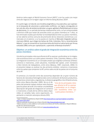 LA ALIANZA DEL PACÍFICO:
UN LARGO CAMINO POR RECORRER HACIA LA INTEGRACIÓN
3
América Latina según el World Economic Forum (WEF)7
y son las cuatro con mejor
clima de negocios en la región según el informe Doing Business 20148
.
En cuarto lugar, se trata de una iniciativa pragmática y muy ejecutiva, que superpo-
ne la búsqueda de soluciones a potenciales conflictos. Los logros conseguidos en
tan solo dos años de existencia denotan una gran agilidad y flexibilidad para la toma
de decisiones. En un periodo de tiempo relativamente corto, se han comprometido
a eliminar el 8% que restan de aranceles entre sus países miembros en 7 años, se
han eliminado visados para facilitar la movilidad laboral entre sus países miembros,
se han abierto centros comunes de promoción de las relaciones económicas y co-
merciales en el exterior, y se ha puesto en marcha el Mercado Integrado Latinoa-
mericano (MILA), que integra las bolsas de Chile, Colombia, Perú y recientemente
México9
, y que se convertirá en la primera bolsa de América Latina tanto por firmas
cotizadas (986) como por capitalización, superando al Bovespa brasileño10
.
Objetivo: un análisis sobre el grado de integración económica entre los
países miembros
Uno de los principales retos que afronta la AP es avanzar y profundizar en la integra-
ción económica entre sus cuatro países miembros: Chile, Colombia, México, y Perú.
La integración económica es un concepto amplio que engloba numerosos ámbitos:
comercio e inversiones, unión aduanera, movilidad del capital, unión monetaria
o libre tránsito de trabajadores, entre otros (Balassa, 1987; Jovanovik, 2006). En
el presente trabajo se analizan los dos primeros ámbitos: comercio e inversiones
entre los países que componen la AP y entre cada uno de los países con el conjunto
de la AP.
El comercio y la inversión entre dos economías dependen de un gran número de
factores de naturaleza heterogénea tales como la dotación de factores productivos,
las barreras comerciales y regulatorias, la distancia geográfica o las infraestructuras,
entre otros (Banco Mundial, 2009). No es el ob-
jetivo del presente trabajo analizar estos factores
para los países de la AP, sino realizar una detallada
descripción del grado de integración en comercio
e inversiones a través de los últimos datos dispo-
nibles en variables tales como exportación, im-
portación o inversión extranjera directa (IED).
7
Según el Global Competitiveness Report (GCR) http://www.weforum.org/reports/global-competitive-
ness-report-2013-2014
8
Informe publicado anualmente por el Banco Mundial http://www.doingbusiness.org/
9
México anunció su unión al MILA en la IX Cumbre de la Alianza del Pacífico celebrada en Nayarit (México)
los días 19 y 20 de junio de 2014.
10
Para ver los logros de la AP hasta la fecha ver www.alianzadelpacifico.net
“Uno de los principales retos
que afronta la AP es avanzar
y profundizar en la integra-
ción económica entre sus
cuatro países miembros...”
 