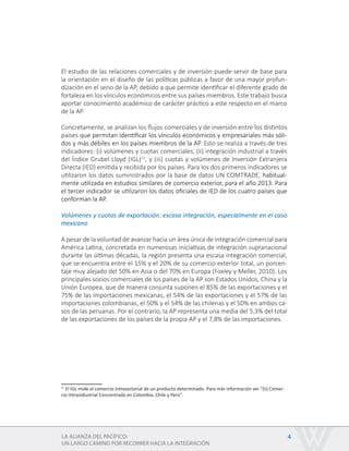 LA ALIANZA DEL PACÍFICO:
UN LARGO CAMINO POR RECORRER HACIA LA INTEGRACIÓN
4
El estudio de las relaciones comerciales y de inversión puede servir de base para
la orientación en el diseño de las políticas públicas a favor de una mayor profun-
dización en el seno de la AP, debido a que permite identificar el diferente grado de
fortaleza en los vínculos económicos entre sus países miembros. Este trabajo busca
aportar conocimiento académico de carácter práctico a este respecto en el marco
de la AP.
Concretamente, se analizan los flujos comerciales y de inversión entre los distintos
países que permitan identificar los vínculos económicos y empresariales más sóli-
dos y más débiles en los países miembros de la AP. Esto se realiza a través de tres
indicadores: (i) volúmenes y cuotas comerciales, (ii) integración industrial a través
del Índice Grubel Lloyd (IGL)11
, y (iii) cuotas y volúmenes de Inversión Extranjera
Directa (IED) emitida y recibida por los países. Para los dos primeros indicadores se
utilizaron los datos suministrados por la base de datos UN COMTRADE, habitual-
mente utilizada en estudios similares de comercio exterior, para el año 2013. Para
el tercer indicador se utilizaron los datos oficiales de IED de los cuatro países que
conforman la AP.
Volúmenes y cuotas de exportación: escasa integración, especialmente en el caso
mexicano
A pesar de la voluntad de avanzar hacia un área única de integración comercial para
América Latina, concretada en numerosas iniciativas de integración supranacional
durante las últimas décadas, la región presenta una escasa integración comercial,
que se encuentra entre el 15% y el 20% de su comercio exterior total, un porcen-
taje muy alejado del 50% en Asia o del 70% en Europa (Foxley y Meller, 2010). Los
principales socios comerciales de los países de la AP son Estados Unidos, China y la
Unión Europea, que de manera conjunta suponen el 85% de las exportaciones y el
75% de las importaciones mexicanas, el 54% de las exportaciones y el 57% de las
importaciones colombianas, el 50% y el 54% de las chilenas y el 50% en ambos ca-
sos de las peruanas. Por el contrario, la AP representa una media del 5,3% del total
de las exportaciones de los países de la propia AP y el 7,8% de las importaciones.
11
El IGL mide el comercio intrasectorial de un producto determinado. Para más información ver “(ii) Comer-
cio Intraindustrial Concentrado en Colombia, Chile y Perú”.
 