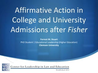 Affirmative Action in
College and University
Admissions after Fisher
Forrest M. Stuart
PhD Student | Educational Leadership (Higher Education)
Clemson University
 