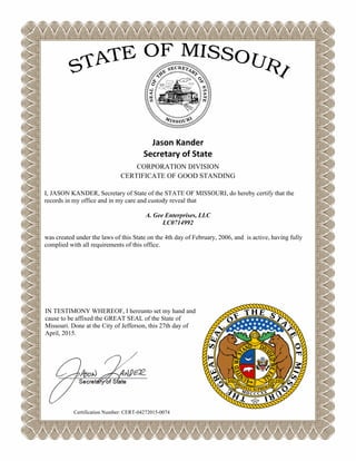 Jason Kander
Secretary of State
CORPORATION DIVISION
CERTIFICATE OF GOOD STANDING
I, JASON KANDER, Secretary of State of the STATE OF MISSOURI, do hereby certify that the
records in my office and in my care and custody reveal that
A. Gee Enterprises, LLC
LC0714992
was created under the laws of this State on the 4th day of February, 2006, and is active, having fully
complied with all requirements of this office.
IN TESTIMONY WHEREOF, I hereunto set my hand and
cause to be affixed the GREAT SEAL of the State of
Missouri. Done at the City of Jefferson, this 27th day of
April, 2015.
Certification Number: CERT-04272015-0074
 