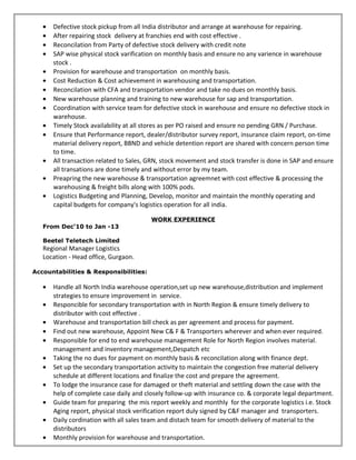 • Defective stock pickup from all India distributor and arrange at warehouse for repairing.
• After repairing stock delivery at franchies end with cost effective .
• Reconcilation from Party of defective stock delivery with credit note
• SAP wise physical stock varification on monthly basis and ensure no any varience in warehouse
stock .
• Provision for warehouse and transportation on monthly basis.
• Cost Reduction & Cost achievement in warehousing and transportation.
• Reconcilation with CFA and transportation vendor and take no dues on monthly basis.
• New warehouse planning and training to new warehouse for sap and transportation.
• Coordination with service team for defective stock in warehouse and ensure no defective stock in
warehouse.
• Timely Stock availability at all stores as per PO raised and ensure no pending GRN / Purchase.
• Ensure that Performance report, dealer/distributor survey report, insurance claim report, on-time
material delivery report, BBND and vehicle detention report are shared with concern person time
to time.
• All transaction related to Sales, GRN, stock movement and stock transfer is done in SAP and ensure
all transations are done timely and without error by my team.
• Preapring the new warehouse & transportation agreemnet with cost effective & processing the
warehousing & freight bills along with 100% pods.
• Logistics Budgeting and Planning, Develop, monitor and maintain the monthly operating and
capital budgets for company's logistics operation for all india.
WORK EXPERIENCE
From Dec‘10 to Jan -13
Beetel Teletech Limited
Regional Manager Logistics
Location - Head office, Gurgaon.
Accountabilities & Responsibilities:
• Handle all North India warehouse operation,set up new warehouse,distribution and implement
strategies to ensure improvement in service.
• Responcible for secondary transportation with in North Region & ensure timely delivery to
distributor with cost effective .
• Warehouse and transportation bill check as per agreement and process for payment.
• Find out new warehouse, Appoint New C& F & Transporters wherever and when ever required.
• Responsible for end to end warehouse management Role for North Region involves material.
management and inventory management,Despatch etc
• Taking the no dues for payment on monthly basis & reconcilation along with finance dept.
• Set up the secondary transportation activity to maintain the congestion free material delivery
schedule at different locations and finalize the cost and prepare the agreement.
• To lodge the insurance case for damaged or theft material and settling down the case with the
help of complete case daily and closely follow-up with insurance co. & corporate legal department.
• Guide team for preparing the mis report weekly and monthly for the corporate logistics i.e. Stock
Aging report, physical stock verification report duly signed by C&F manager and transporters.
• Daily cordination with all sales team and distach team for smooth delivery of material to the
distributors
• Monthly provision for warehouse and transportation.
 