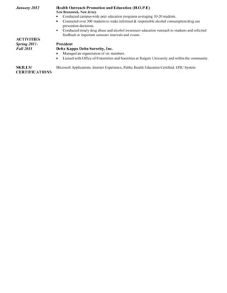 January 2012 Health Outreach Promotion and Education (H.O.P.E)
New Brunswick, New Jersey
• Conducted campus-wide peer education programs averaging 10-20 students.
• Counseled over 300 students to make informed & responsible alcohol consumption/drug use
prevention decisions.
• Conducted timely drug abuse and alcohol awareness education outreach to students and solicited
feedback at important semester intervals and events.
ACTIVITIES
Spring 2011- President
Fall 2011 Delta Kappa Delta Sorority, Inc.
• Managed an organization of six members.
• Liaised with Office of Fraternities and Sororities at Rutgers University and within the community.
SKILLS/ Microsoft Applications, Internet Experience, Public Health Education Certified, EPIC System
CERTIFICATIONS
 