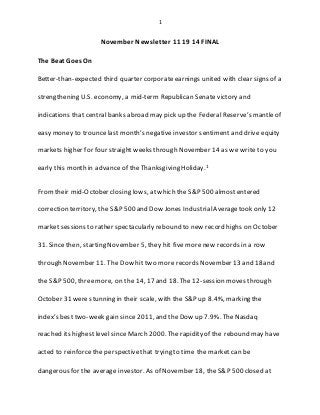 1
November Newsletter 11 19 14 FINAL
The Beat Goes On
Better-than-expected third quarter corporate earnings united with clear signs of a
strengthening U.S. economy, a mid-term Republican Senate victory and
indications that central banks abroad may pick up the Federal Reserve’s mantle of
easy money to trounce last month’s negative investor sentiment and drive equity
markets higher for four straightweeks through November 14 as we write to you
early this month in advanceof the Thanksgiving Holiday.1
Fromtheir mid-October closing lows, at which the S&P 500 almostentered
correction territory, the S&P 500 and Dow Jones IndustrialAveragetook only 12
market sessions to rather spectacularly rebound to new record highs on October
31. Since then, starting November 5, they hit five morenew records in a row
through November 11. The Dow hit two more records November 13 and 18and
the S&P 500, threemore, on the 14, 17 and 18. The 12-session moves through
October 31 were stunning in their scale, with the S&P up 8.4%, marking the
index’s best two-week gain since 2011, and the Dow up 7.9%. TheNasdaq
reached its highest level since March 2000. Therapidity of the rebound may have
acted to reinforcethe perspectivethat trying to time the marketcan be
dangerous for the average investor. As of November 18, the S&P 500 closed at
 