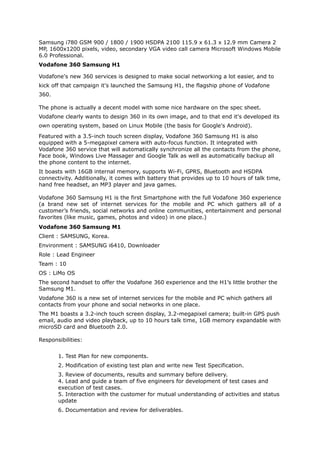 Samsung i780 GSM 900 / 1800 / 1900 HSDPA 2100 115.9 x 61.3 x 12.9 mm Camera 2
MP, 1600x1200 pixels, video, secondary VGA video call camera Microsoft Windows Mobile
6.0 Professional.
Vodafone 360 Samsung H1
Vodafone's new 360 services is designed to make social networking a lot easier, and to
kick off that campaign it's launched the Samsung H1, the flagship phone of Vodafone
360.
The phone is actually a decent model with some nice hardware on the spec sheet.
Vodafone clearly wants to design 360 in its own image, and to that end it's developed its
own operating system, based on Linux Mobile (the basis for Google's Android).
Featured with a 3.5-inch touch screen display, Vodafone 360 Samsung H1 is also
equipped with a 5-megapixel camera with auto-focus function. It integrated with
Vodafone 360 service that will automatically synchronize all the contacts from the phone,
Face book, Windows Live Massager and Google Talk as well as automatically backup all
the phone content to the internet.
It boasts with 16GB internal memory, supports Wi-Fi, GPRS, Bluetooth and HSDPA
connectivity. Additionally, it comes with battery that provides up to 10 hours of talk time,
hand free headset, an MP3 player and java games.
Vodafone 360 Samsung H1 is the first Smartphone with the full Vodafone 360 experience
(a brand new set of internet services for the mobile and PC which gathers all of a
customer’s friends, social networks and online communities, entertainment and personal
favorites (like music, games, photos and video) in one place.)
Vodafone 360 Samsung M1
Client : SAMSUNG, Korea.
Environment : SAMSUNG i6410, Downloader
Role : Lead Engineer
Team : 10
OS : LiMo OS
The second handset to offer the Vodafone 360 experience and the H1’s little brother the
Samsung M1.
Vodafone 360 is a new set of internet services for the mobile and PC which gathers all
contacts from your phone and social networks in one place.
The M1 boasts a 3.2-inch touch screen display, 3.2-megapixel camera; built-in GPS push
email, audio and video playback, up to 10 hours talk time, 1GB memory expandable with
microSD card and Bluetooth 2.0.
Responsibilities:
1. Test Plan for new components.
2. Modification of existing test plan and write new Test Specification.
3. Review of documents, results and summary before delivery.
4. Lead and guide a team of five engineers for development of test cases and
execution of test cases.
5. Interaction with the customer for mutual understanding of activities and status
update
6. Documentation and review for deliverables.
 