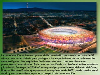 La remodelación se basa en poner al día un estadio que cuenta con más de 50 años y crear una cubierta para proteger a los espectadores de las inclemencias meteorológicas. Los requisitos fundamentales eran: que se ciñera a un presupuesto determinado.  Así como la creación de un diseño atractivo, moderno y funcional. En mayo de 2010 informa que el proyecto de remodelación del Camp Nou por Norman Foster, que presentó en septiembre de 2007, puede quedar en el olvido y ser reconsiderado por otro proyecto de remodelación