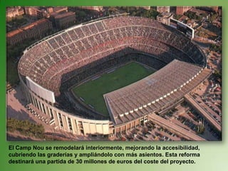 El Camp Nou se remodelará interiormente, mejorando la accesibilidad, cubriendo las graderías y ampliándolo con más asientos. Esta reforma destinará una partida de 30 millones de euros del coste del proyecto. 
