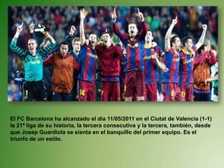 El FC Barcelona ha alcanzado el día 11/05/2011 en el Ciutat de Valencia (1-1) la 21ª liga de su historia, la tercera consecutiva y la tercera, también, desde que Josep Guardiola se sienta en el banquillo del primer equipo. Es el triunfo de un estilo.