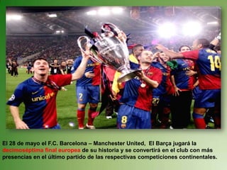 El 28 de mayo el F.C. Barcelona – Manchester United,  El Barça jugará la decimoséptima final europea de su historia y se convertirá en el club con más presencias en el último partido de las respectivas competiciones continentales. 