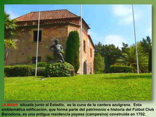 LA MASIÁ  situada junto al Estadio,  es la cuna de la cantera azulgrana.  Esta emblemática edificación, que forma parte del patrimonio e historia del Fútbol Club Barcelona, ​​es una antigua residencia payesa (campesina) construida en 1702. 