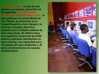 LA ANTIGUA MASÍA consta de dos plantas y un desván, tiene 610 m2. de superficie.LA NUEVA MASÍA-CENTRE DE FORMACIÓ ORIOL TORT,  la que sustituya a la actual Masía de Can Planes, se encuentra en la Ciudad Deportiva Joan Gamper, un inmenso complejo deportivo ubicado en la localidad catalana de Sant Joan Despí. El edificio tiene una superficie construida de 6.000 metros cuadrados distribuidos en cinco plantas, con capacidad para 123 plazas (83 para residentes y 40 para concentraciones de equipos profesionales). 