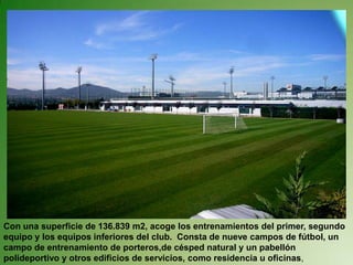 Con una superficie de 136.839 m2, acoge los entrenamientos del primer, segundo equipo y los equipos inferiores del club.  Consta de nueve campos de fútbol, un campo de entrenamiento de porteros,de césped natural y un pabellón polideportivo y otros edificios de servicios, como residencia u oficinas,
