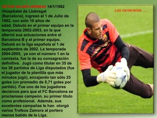 VÍCTOR VALDÉS ARRIBAS 14/1/1982 (Hospitalet de Llobregat (Barcelona), ingresó el 1 de Julio de 1992, con sólo 10 años de edad, Debutó en el primer equipo en la temporada 2002-2003, en la que alternó sus actuaciones entre el Barcelona B y el primer equipo. Debutó en la liga española el 1 de septiembre de 2002. La temporada 2004-2005,  ya con el número 1 en la camiseta, fue la de su consagración definitiva.  Jugó como titular en 35 de los 38 partidos de Liga disputados (fue el jugador de la plantilla que más minutos jugó), encajando tan sólo 25 goles (un promedio de 0,71 goles por partido). Fue uno de los jugadores decisivos para que el FC Barcelona se proclamase campeón. su primer título como profesional.  Además, sus excelentes campañas le han  otorgó varios Trofeos Zamora al portero menos batido de la Liga.Los canteranos ….