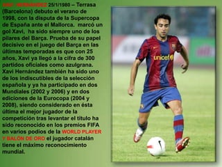XAVI  HERNÁNDEZ 25/1/1980– Terrasa (Barcelona) debuto el verano de 1998, con la disputa de la Supercopa de España ante el Mallorca.  marcó un  gol Xavi,  ha sido siempre uno de los pilares del Barça. Prueba de su papel decisivo en el juego del Barça en las últimas temporadas es que con 25 años, Xavi ya llegó a la cifra de 300 partidos oficiales como azulgrana. Xavi Hernández también ha sido uno de los indiscutibles de la selección española y ya ha participado en dos Mundiales (2002 y 2006) y en dos ediciones de la Eurocopa (2004 y 2008), siendo considerado en ésta última el mejor jugador de la competición tras levantar el título ha sido reconocido en los premios FIFA en varios podios de la WORLD PLAYER  Y BALÓN DE ORO el jugador catalán tiene el máximo reconocimiento mundial. 