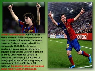 LIONEL ANDRÉS MESSI.Con 12 años Messi cruzó el Atlántico para venir a probar suerte a Barcelona, donde se incorporó al club como infantil. La temporada 2005-06 fue la de su explosión como jugador del primer equipo, después de un gran debut en el trofeo Joan Gamper contra la Juventus.La carrera y los éxitos de este jugador continúan y seguro que aumentara títulos sólo tiene 23 años, ya ha ganado todos los premios como mejor jugador del mundo.