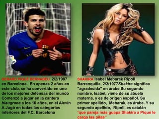 SHAKIRA Isabel Mebarak RipollBarranquilla, 2/2/1977Shakira significa "agradecida" en árabe Su segundo nombre, Isabel, viene de su abuela materna, y es de origen español. Su primer apellido,  Mebarak, es árabe. Y su segundo apellido,  Ripoll, es catalán“que pareja más guapa Shakiraa Piqué le carga las pilas”GERARD PIQUÉ BERNABEU2/2/1987 en Barcelona.  En apenas 2 años en este club, se ha convertido en uno de los mejores defensas del mundoComenzó a jugar en la cantera blaugrana a los 10 años, en el Alevín AJugó en todas las categorías inferiores del F.C. Barcelona