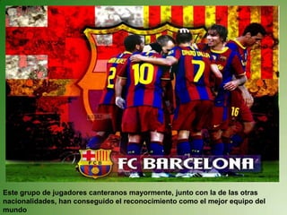 Este grupo de jugadores canteranos mayormente, junto con la de las otras nacionalidades, han conseguido el reconocimiento como el mejor equipo del mundo