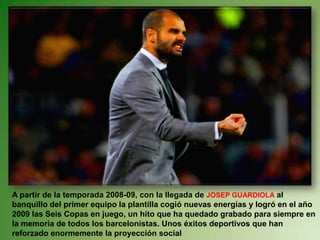 A partir de la temporada 2008-09, con la llegada de JOSEP GUARDIOLA al banquillo del primer equipo la plantilla cogió nuevas energías y logró en el año 2009 las Seis Copas en juego, un hito que ha quedado grabado para siempre en la memoria de todos los barcelonistas. Unos éxitos deportivos que han reforzado enormemente la proyección social