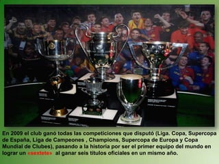 En 2009 el club ganó todas las competiciones que disputó (Liga. Copa, Supercopa de España, Liga de Campeones , Champions, Supercopa de Europa y Copa Mundial de Clubes), pasando a la historia por ser el primer equipo del mundo en lograr un «sextete»  al ganar seis títulos oficiales en un mismo año.