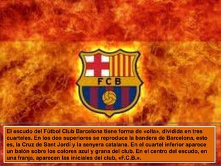 El escudo del Fútbol Club Barcelona tiene forma de «olla», dividida en tres cuarteles. En los dos superiores se reproduce la bandera de Barcelona, esto es, la Cruz de Sant Jordi y la senyeracatalana. En el cuartel inferior aparece un balón sobre los colores azul y grana del club. En el centro del escudo, en una franja, aparecen las iniciales del club, «F.C.B.».
