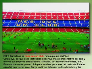 El FC Barcelona es 'més que un club' (‘más que un club’) en Catalunya, porque es la institución deportiva más representativa del país y uno de sus mejores embajadores. También, por razones diferentes, el FC Barcelona es más que un club para muchas personas del resto del Estado español que vieron en el Barça un firme defensor de los derechos y las libertades democráticas.