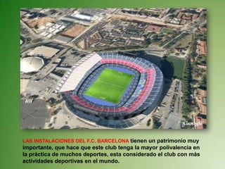 LAS INSTALACIONES DEL F.C. BARCELONA tienen un patrimonio muy importante, que hace que este club tenga la mayor polivalencia en la práctica de muchos deportes, esta considerado el club con más actividades deportivas en el mundo.