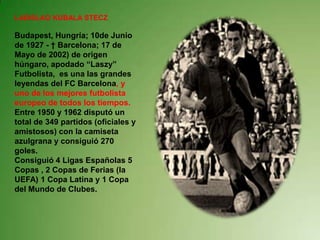 LADISLAO KUBALA STECZ Budapest, Hungría; 10de Junio de 1927 - † Barcelona; 17 de Mayo de 2002) de origen húngaro, apodado “Laszy” Futbolista,  es una las grandes leyendas del FC Barcelona, y uno de los mejores futbolista europeo de todos los tiempos. Entre 1950 y 1962 disputó un total de 349 partidos (oficiales y amistosos) con la camiseta azulgrana y consiguió 270 goles.Consiguió 4 Ligas Españolas 5 Copas , 2 Copas de Ferias (la UEFA) 1 Copa Latina y 1 Copa del Mundo de Clubes. 