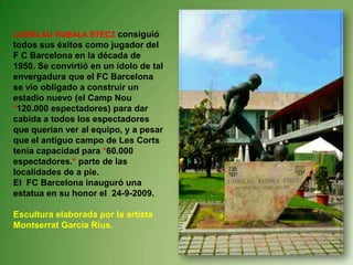LADISLAU KUBALA STECZ consiguió todos sus éxitos como jugador del F C Barcelona en la década de 1950. Se convirtió en un ídolo de tal envergadura que el FC Barcelona se vio obligado a construir un estadio nuevo (el Camp Nou *120.000 espectadores) para dar cabida a todos los espectadores que querían ver al equipo, y a pesar que el antiguo campo de Les Corts tenía capacidad para *60.000 espectadores.* parte de las localidades de a pie. El  FC Barcelona inauguró una estatua en su honor el  24-9-2009.Escultura elaborada por la artista Montserrat García Rius.