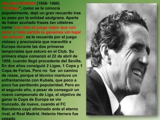 HELENIO HERRERA (1958- 1960)“El Mago”, como se le conocía popularmente, dejó un gran recuerdo tras su paso por la entidad azulgrana. Aparte de haber acuñado frases tan célebres como 'con diez se juega mejor que con once' o 'este partido lo ganamos sin bajar del autocar', se le recuerda por el juego vistoso y preciosista que maravilló a Europa durante las dos primeras temporadas que estuvo en el Club. Su primera etapa comenzó el 22 de abril de 1958, cuando llegó procedente del Sevilla. En dos años consiguió 2 Ligas, 1 Copa y 1 Copa de Ferias. Pero no  fue  un camino de rosas, porque el técnico mantuvo un enfrentamiento con Kubala, que poco a poco fue perdiendo popularidad. Pero en el segundo año, a pesar de conseguir un nuevo campeonato de Liga, el objetivo de ganar la Copa de Europa se vio truncado, de nuevo, cuando el FC Barcelona cayó eliminado ante el eterno rival, el Real Madrid. Helenio Herrera fue cesado