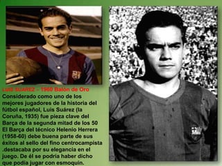 LUIS SUAREZ – 1960 Balón de OroConsiderado como uno de los mejores jugadores de la historia del fútbol español, Luis Suárez (la Coruña, 1935) fue pieza clave del Barça de la segunda mitad de los 50 El Barça del técnico Helenio Herrera (1958-60) debe buena parte de sus éxitos al sello del fino centrocampista .destacaba por su elegancia en el juego. De él se podría haber dicho que podía jugar con esmoquin.