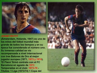 JOHAM CRUYFF (Ámsterdam, Holanda, 1947) es uno de los mitos del fútbol mundial más grande de todos los tiempos y en su época fue considerado el número uno.  Su inmensa calidad se vio recompensada a nivel internacional con tres Balones de Oro al mejor jugador europeo (1971, 1973 y 1974). 'El Flaco’ firmó contrato con el FC Barcelona en agosto de 1973Temporadas en el club: 1973-78 - Títulos: 1 Liga (1973/74) 1 Copa del Rey (1977/78) 